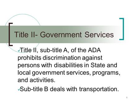 1 Title II- Government Services Title II, sub-title A, of the ADA prohibits discrimination against persons with disabilities in State and local government.
