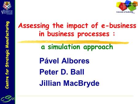 Centre for Strategic Manufacturing Assessing the impact of e-business in business processes : a simulation approach Pável Albores Peter D. Ball Jillian.
