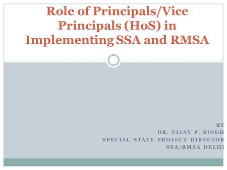 BY DR. VIJAY P. SINGH SPECIAL STATE PROJECT DIRECTOR SSA/RMSA DELHI Role of Principals/Vice Principals (HoS) in Implementing SSA and RMSA.