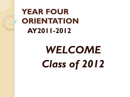 YEAR FOUR ORIENTATION AY2011-2012 WELCOME Class of 2012.