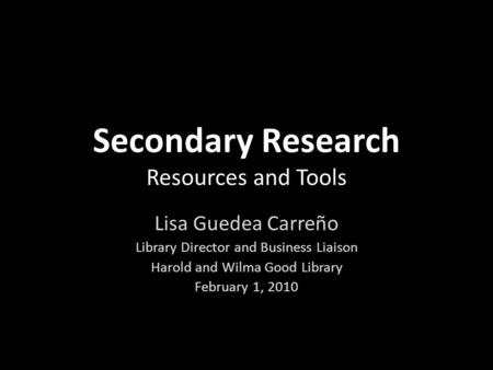 Secondary Research Resources and Tools Lisa Guedea Carreño Library Director and Business Liaison Harold and Wilma Good Library February 1, 2010.
