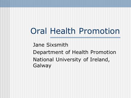 Oral Health Promotion Jane Sixsmith Department of Health Promotion National University of Ireland, Galway.