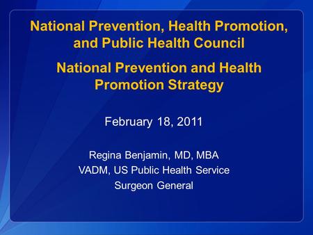 February 18, 2011 Regina Benjamin, MD, MBA VADM, US Public Health Service Surgeon General National Prevention, Health Promotion, and Public Health Council.