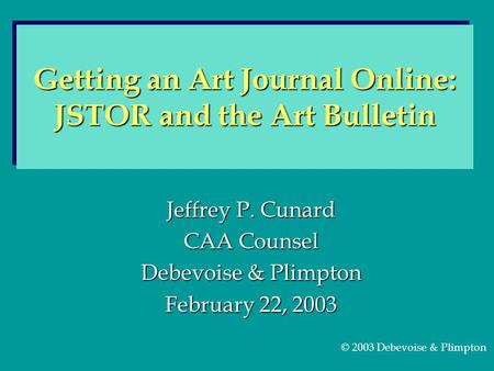 Jeffrey P. Cunard CAA Counsel Debevoise & Plimpton February 22, 2003 Getting an Art Journal Online: JSTOR and the Art Bulletin © 2003 Debevoise & Plimpton.