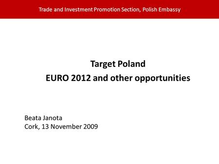 Trade and Investment Promotion Section, Polish Embassy Target Poland EURO 2012 and other opportunities Beata Janota Cork, 13 November 2009.