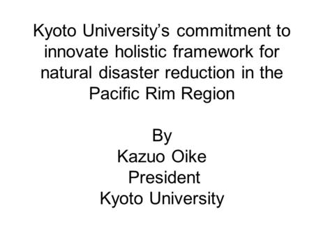 Kyoto University’s commitment to innovate holistic framework for natural disaster reduction in the Pacific Rim Region By Kazuo Oike President Kyoto University.