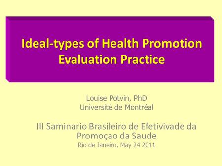 Ideal-types of Health Promotion Evaluation Practice Louise Potvin, PhD Université de Montréal III Saminario Brasileiro de Efetivivade da Promoçao da Saude.