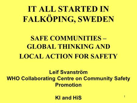 1 IT ALL STARTED IN FALKÖPING, SWEDEN SAFE COMMUNITIES – GLOBAL THINKING AND LOCAL ACTION FOR SAFETY Leif Svanström WHO Collaborating Centre on Community.