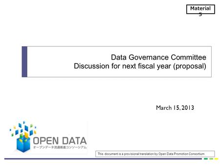 March 15, 2013 Data Governance Committee Discussion for next fiscal year (proposal) Material 5 This document is a provisional translation by Open Data.