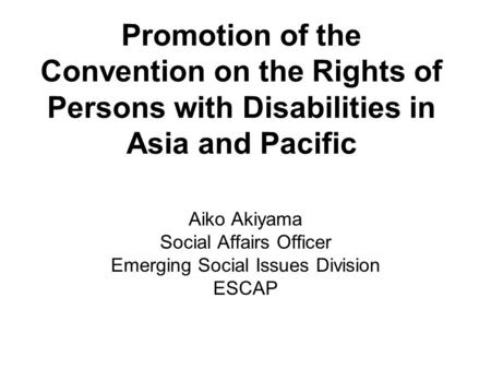 Promotion of the Convention on the Rights of Persons with Disabilities in Asia and Pacific Aiko Akiyama Social Affairs Officer Emerging Social Issues Division.