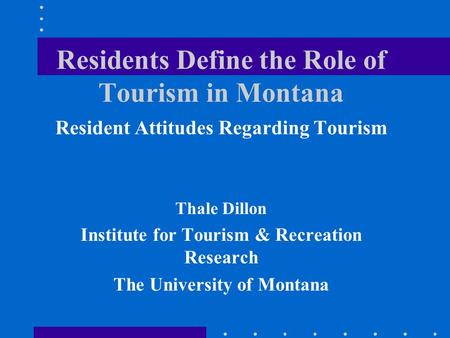 Residents Define the Role of Tourism in Montana Resident Attitudes Regarding Tourism Thale Dillon Institute for Tourism & Recreation Research The University.