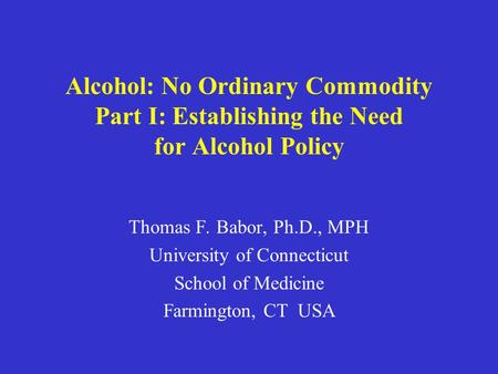 Alcohol: No Ordinary Commodity Part I: Establishing the Need for Alcohol Policy Thomas F. Babor, Ph.D., MPH University of Connecticut School of Medicine.