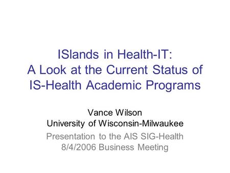 ISlands in Health-IT: A Look at the Current Status of IS-Health Academic Programs Vance Wilson University of Wisconsin-Milwaukee Presentation to the AIS.