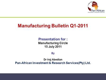 Manufacturing Bulletin Q1-2011 Presentation for : Manufacturing Circle 15 July 2011 By Dr Iraj Abedian Pan-African Investment & Research Services(Pty)