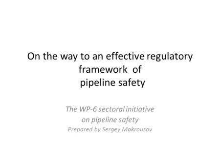 On the way to an effective regulatory framework of pipeline safety The WP-6 sectoral initiative on pipeline safety Prepared by Sergey Mokrousov.