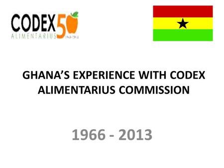GHANAS EXPERIENCE WITH CODEX ALIMENTARIUS COMMISSION 1966 - 2013.