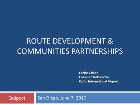 San Diego, June 7, 2010 Quiport ROUTE DEVELOPMENT & COMMUNITIES PARTNERSHIPS Carlos Criado Commercial Director Quito International Airport.