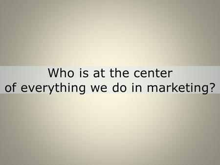 Who is at the center of everything we do in marketing?