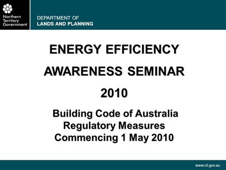 DEPARTMENT OF LANDS AND PLANNING www.nt.gov.au ENERGY EFFICIENCY AWARENESS SEMINAR 2010 Building Code of Australia Building Code of Australia Regulatory.