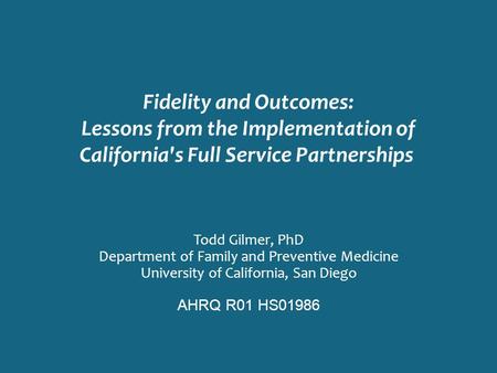 Fidelity and Outcomes: Lessons from the Implementation of California's Full Service Partnerships Todd Gilmer, PhD Department of Family and Preventive Medicine.