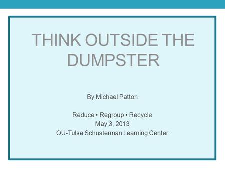 THINK OUTSIDE THE DUMPSTER By Michael Patton Reduce Regroup Recycle May 3, 2013 OU-Tulsa Schusterman Learning Center.