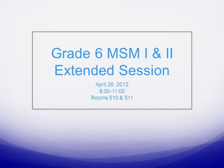 Grade 6 MSM I & II Extended Session April 26, 2012 8:30-11:00 Rooms 510 & 511.