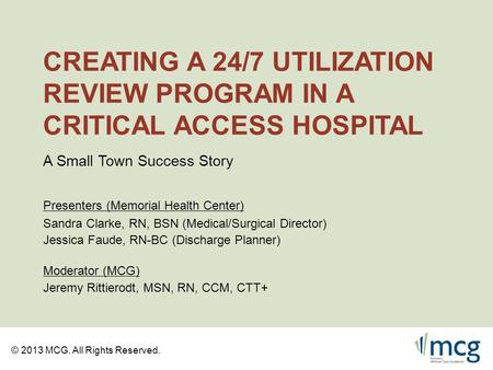 © 2013 MCG. All Rights Reserved. CREATING A 24/7 UTILIZATION REVIEW PROGRAM IN A CRITICAL ACCESS HOSPITAL Sandra Clarke, RN, BSN (Medical/Surgical Director)