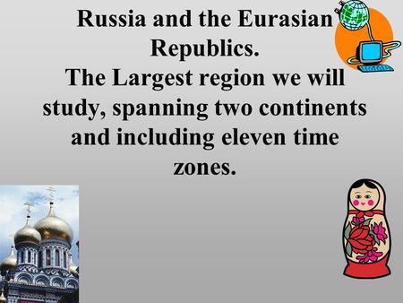 Russia and the Eurasian Republics. The Largest region we will study, spanning two continents and including eleven time zones.