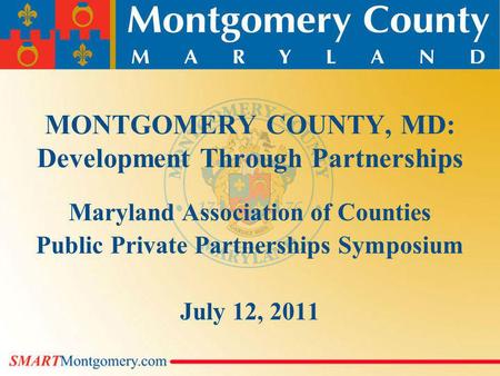 MONTGOMERY COUNTY, MD: Development Through Partnerships Maryland Association of Counties Public Private Partnerships Symposium July 12, 2011.