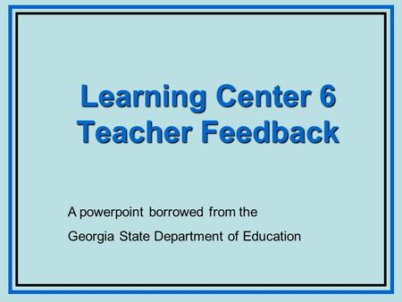 Learning Center 6 Teacher Feedback A powerpoint borrowed from the Georgia State Department of Education.