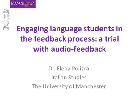 Engaging language students in the feedback process: a trial with audio-feedback Dr. Elena Polisca Italian Studies The University of Manchester.