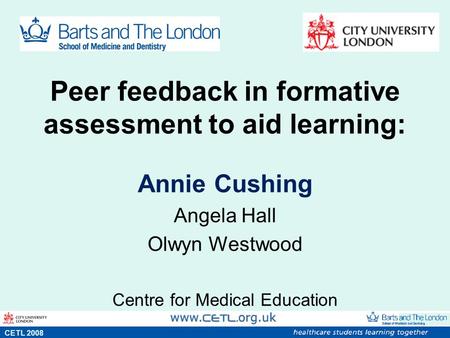 Peer feedback in formative assessment to aid learning: Annie Cushing Angela Hall Olwyn Westwood Centre for Medical Education s CETL 2008.