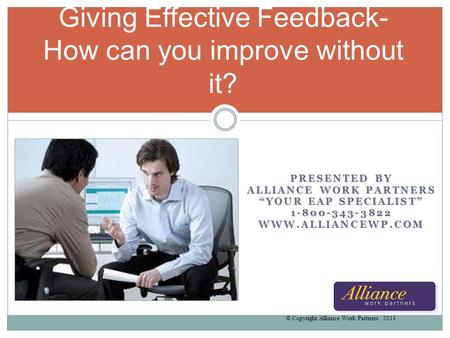 PRESENTED BY ALLIANCE WORK PARTNERS YOUR EAP SPECIALIST 1-800-343-3822WWW.ALLIANCEWP.COM Giving Effective Feedback- How can you improve without it? © Copyright.