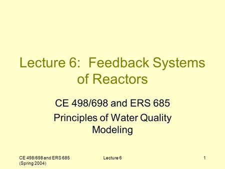 CE 498/698 and ERS 685 (Spring 2004) Lecture 61 Lecture 6: Feedback Systems of Reactors CE 498/698 and ERS 685 Principles of Water Quality Modeling.