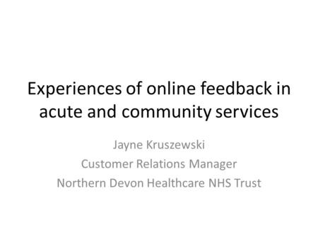Experiences of online feedback in acute and community services Jayne Kruszewski Customer Relations Manager Northern Devon Healthcare NHS Trust.