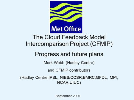 © Crown copyright 2006Page 1 The Cloud Feedback Model Intercomparison Project (CFMIP) Progress and future plans Mark Webb (Hadley Centre) and CFMIP contributors.