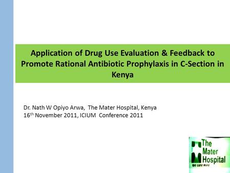 Application of Drug Use Evaluation & Feedback to Promote Rational Antibiotic Prophylaxis in C-Section in Kenya Dr. Nath W Opiyo Arwa, The Mater Hospital,