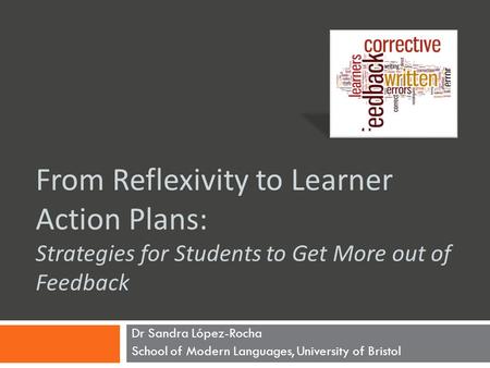 From Reflexivity to Learner Action Plans: Strategies for Students to Get More out of Feedback Dr Sandra López-Rocha School of Modern Languages, University.
