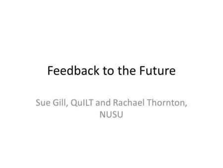 Feedback to the Future Sue Gill, QuILT and Rachael Thornton, NUSU.