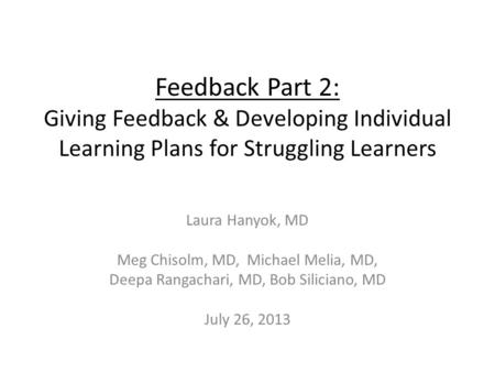 Feedback Part 2: Giving Feedback & Developing Individual Learning Plans for Struggling Learners Laura Hanyok, MD Meg Chisolm, MD, Michael Melia, MD, Deepa.