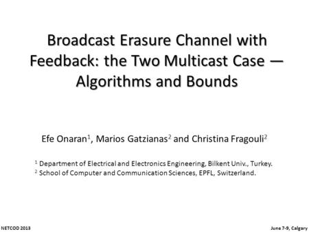 NETCOD 2013 June 7-9, Calgary Broadcast Erasure Channel with Feedback: the Two Multicast Case Algorithms and Bounds Efe Onaran 1, Marios Gatzianas 2 and.