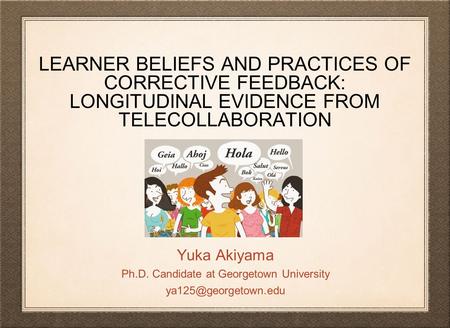 LEARNER BELIEFS AND PRACTICES OF CORRECTIVE FEEDBACK: LONGITUDINAL EVIDENCE FROM TELECOLLABORATION Yuka Akiyama Ph.D. Candidate at Georgetown University.