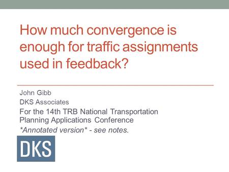 How much convergence is enough for traffic assignments used in feedback? John Gibb DKS Associates For the 14th TRB National Transportation Planning Applications.