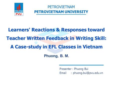 Learners' Reactions & Responses toward Teacher Written Feedback in Writing Skill: A Case-study in EFL Classes in Vietnam Phuong, B. M. Presenter : Phuong.