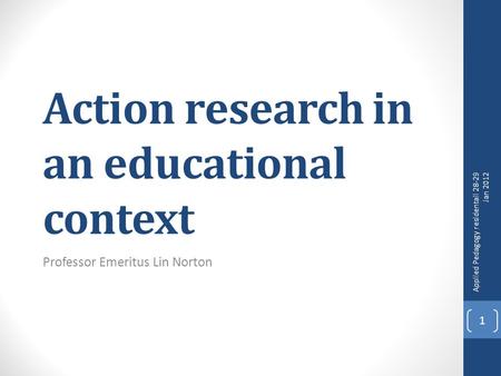 Action research in an educational context Professor Emeritus Lin Norton Applied Pedagogy residentail 28-29 Jan 2012 1.