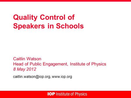 Quality Control of Speakers in Schools Caitlin Watson Head of Public Engagement, Institute of Physics 8 May 2012