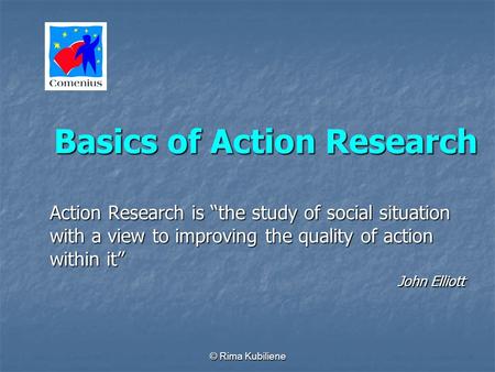 © Rima Kubiliene Basics of Action Research Action Research is the study of social situation with a view to improving the quality of action within it John.