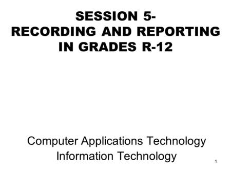 1 SESSION 5- RECORDING AND REPORTING IN GRADES R-12 Computer Applications Technology Information Technology.