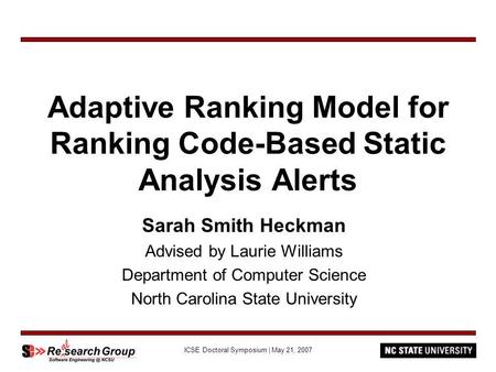 ICSE Doctoral Symposium | May 21, 2007 Adaptive Ranking Model for Ranking Code-Based Static Analysis Alerts Sarah Smith Heckman Advised by Laurie Williams.