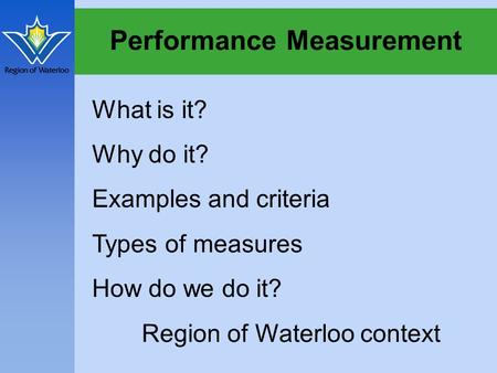 Performance Measurement What is it? Why do it? Examples and criteria Types of measures How do we do it? Region of Waterloo context.